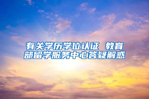 有关学历学位认证 教育部留学服务中心答疑解惑