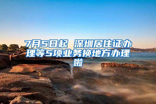 7月5日起 深圳居住证办理等5项业务换地方办理啦