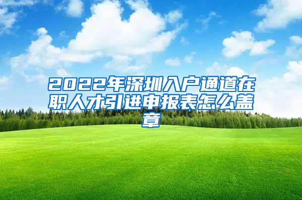 2022年深圳入户通道在职人才引进申报表怎么盖章