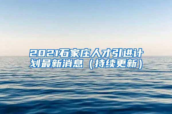 2021石家庄人才引进计划最新消息（持续更新）