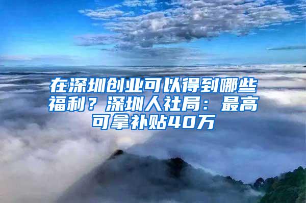 在深圳创业可以得到哪些福利？深圳人社局：最高可拿补贴40万