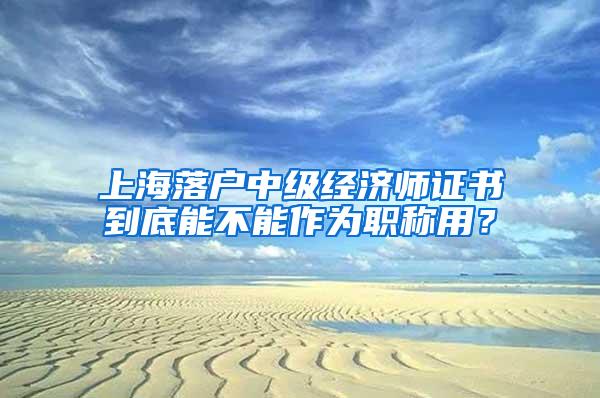 上海落户中级经济师证书到底能不能作为职称用？