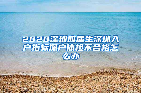 2020深圳应届生深圳入户指标深户体检不合格怎么办