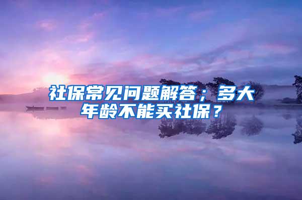 社保常见问题解答；多大年龄不能买社保？