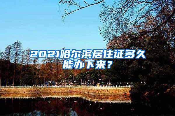 2021哈尔滨居住证多久能办下来？