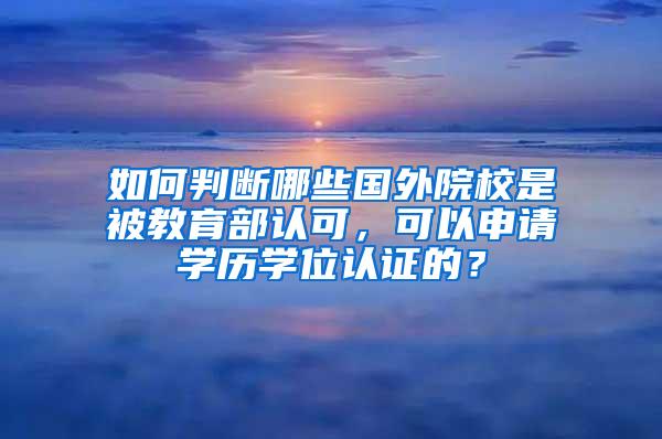 如何判断哪些国外院校是被教育部认可，可以申请学历学位认证的？