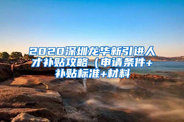 2020深圳龙华新引进人才补贴攻略（申请条件+补贴标准+材料