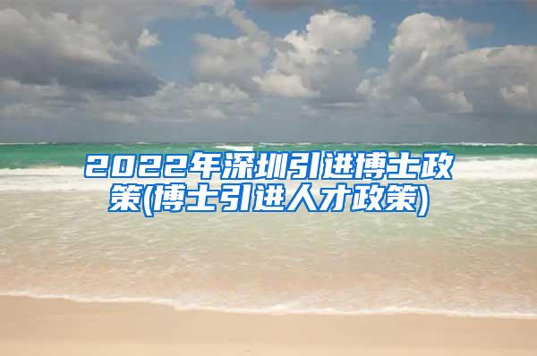 2022年深圳引进博士政策(博士引进人才政策)