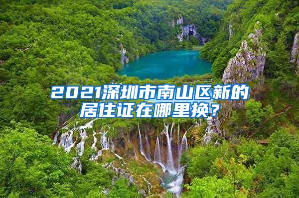 2021深圳市南山区新的居住证在哪里换？