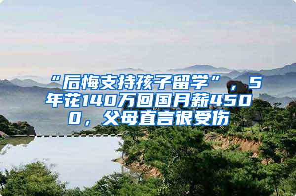 “后悔支持孩子留学”，5年花140万回国月薪4500，父母直言很受伤