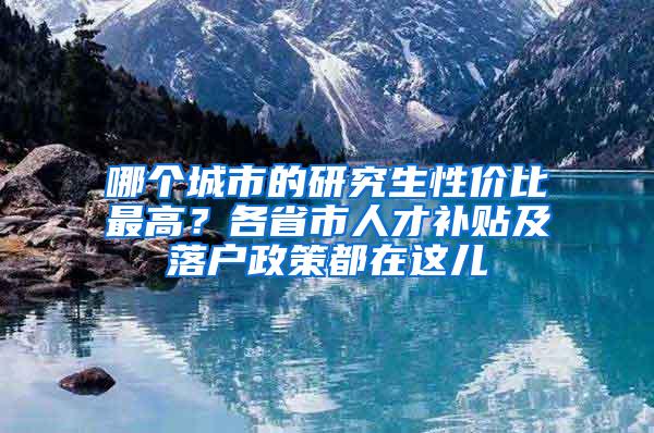 哪个城市的研究生性价比最高？各省市人才补贴及落户政策都在这儿