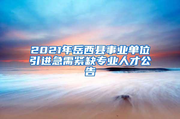 2021年岳西县事业单位引进急需紧缺专业人才公告