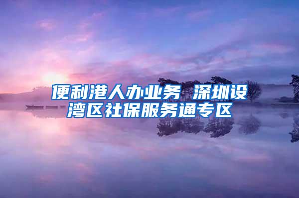 便利港人办业务 深圳设湾区社保服务通专区