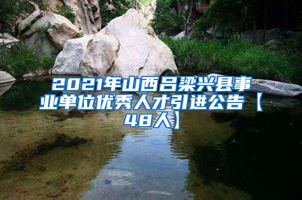 2021年山西吕梁兴县事业单位优秀人才引进公告【48人】