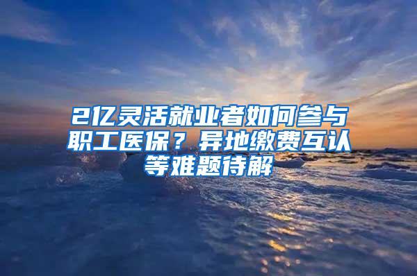 2亿灵活就业者如何参与职工医保？异地缴费互认等难题待解