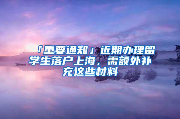 「重要通知」近期办理留学生落户上海，需额外补充这些材料→