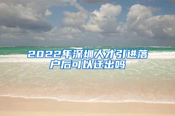 2022年深圳人才引进落户后可以迁出吗