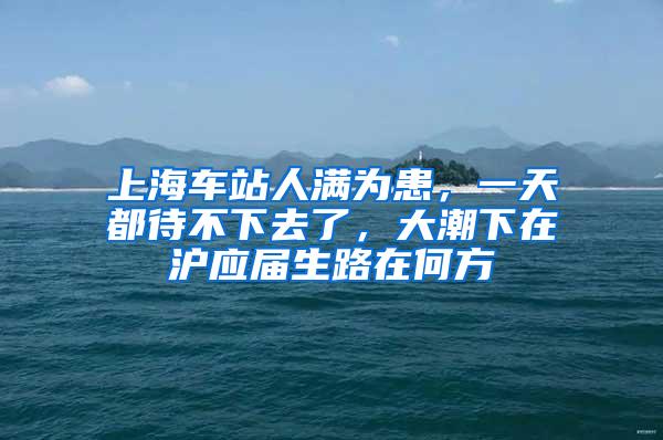 上海车站人满为患，一天都待不下去了，大潮下在沪应届生路在何方