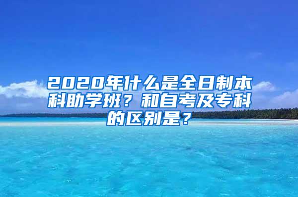 2020年什么是全日制本科助学班？和自考及专科的区别是？