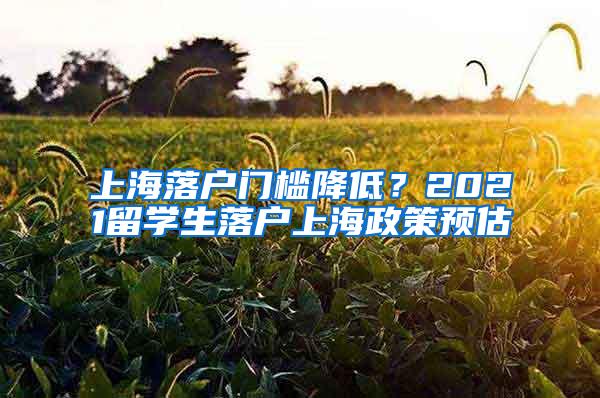 上海落户门槛降低？2021留学生落户上海政策预估