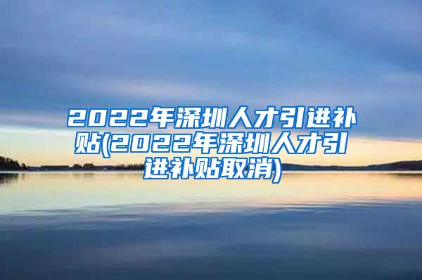 2022年深圳人才引进补贴(2022年深圳人才引进补贴取消)