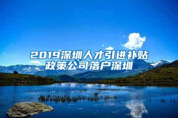 2019深圳人才引进补贴政策公司落户深圳