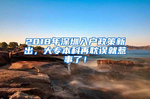 2018年深圳入户政策新出，大专本科再耽误就惹事了！