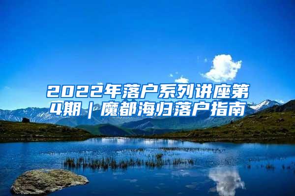 2022年落户系列讲座第4期｜魔都海归落户指南