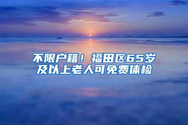 不限户籍！福田区65岁及以上老人可免费体检