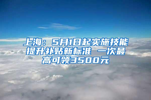 上海：5月1日起实施技能提升补贴新标准 一次最高可领3500元