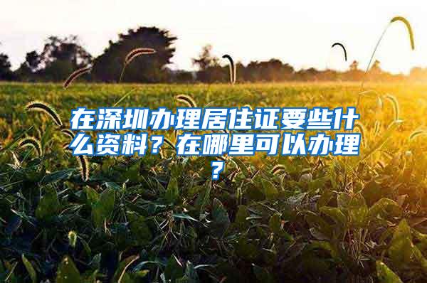 在深圳办理居住证要些什么资料？在哪里可以办理？