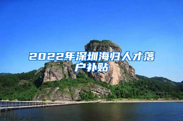 2022年深圳海归人才落户补贴