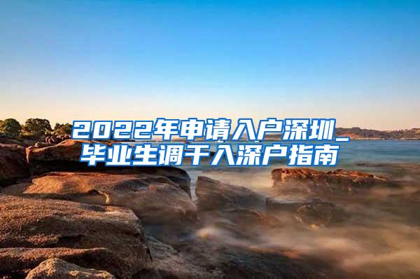 2022年申请入户深圳_毕业生调干入深户指南