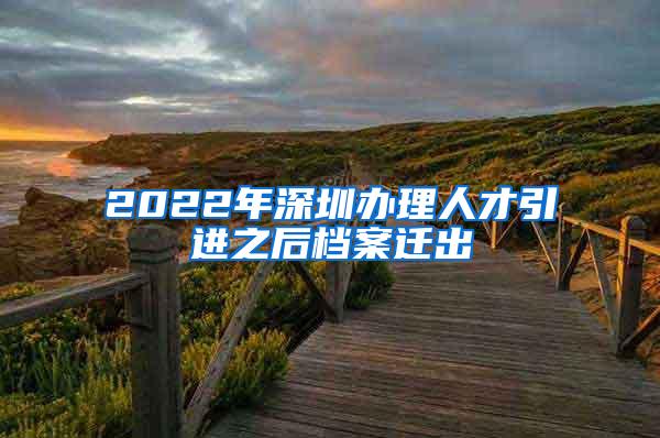 2022年深圳办理人才引进之后档案迁出