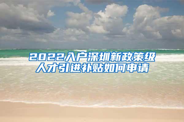 2022入户深圳新政策级人才引进补贴如何申请