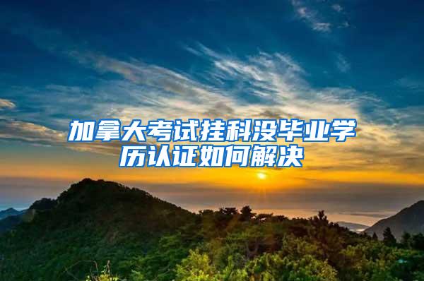 加拿大考试挂科没毕业学历认证如何解决