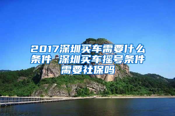 2017深圳买车需要什么条件 深圳买车摇号条件需要社保吗