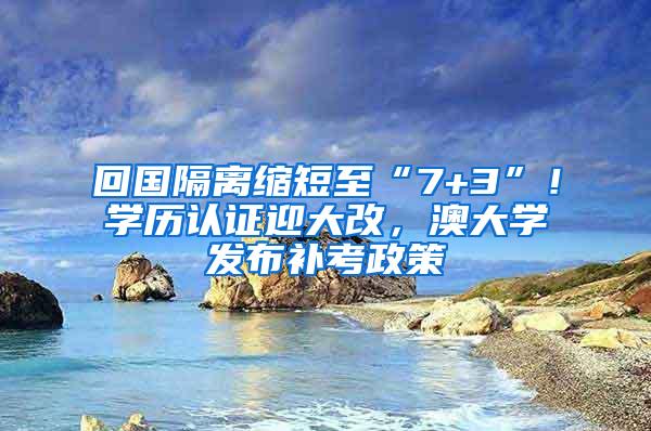 回国隔离缩短至“7+3”！学历认证迎大改，澳大学发布补考政策