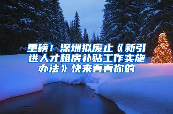 重磅！深圳拟废止《新引进人才租房补贴工作实施办法》快来看看你的