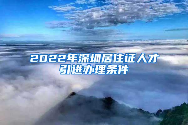 2022年深圳居住证人才引进办理条件