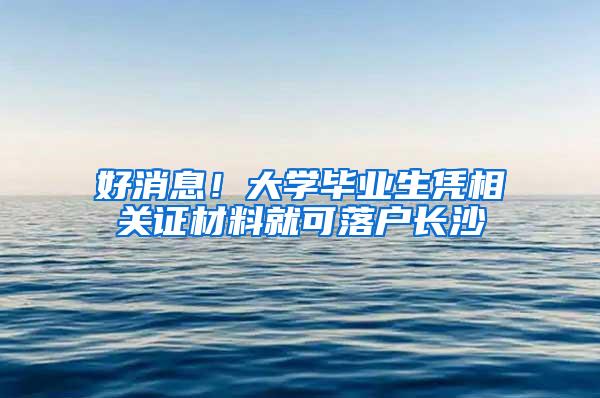 好消息！大学毕业生凭相关证材料就可落户长沙