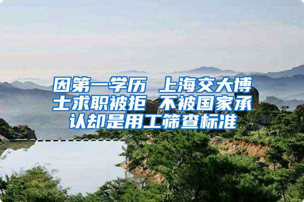 因第一学历 上海交大博士求职被拒 不被国家承认却是用工筛查标准