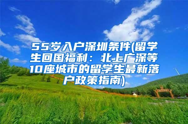 55岁入户深圳条件(留学生回国福利：北上广深等10座城市的留学生最新落户政策指南)