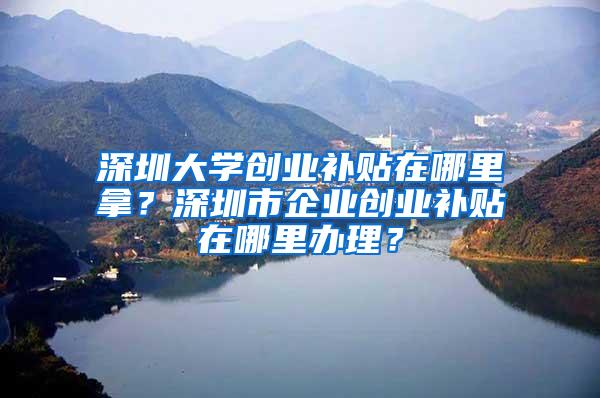 深圳大学创业补贴在哪里拿？深圳市企业创业补贴在哪里办理？