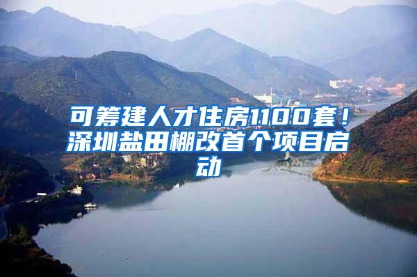 可筹建人才住房1100套！深圳盐田棚改首个项目启动