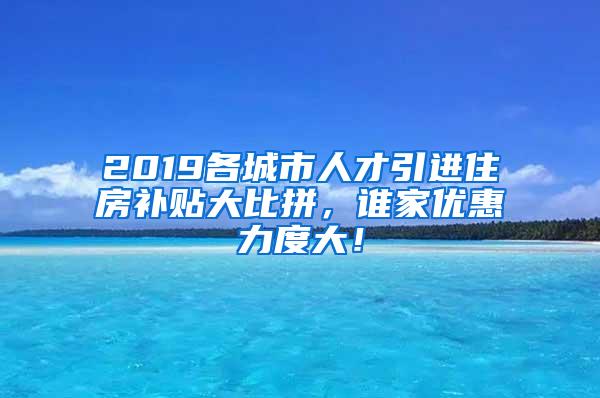 2019各城市人才引进住房补贴大比拼，谁家优惠力度大！