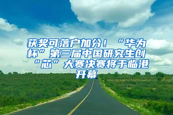 获奖可落户加分！“华为杯”第三届中国研究生创“芯”大赛决赛将于临港开幕