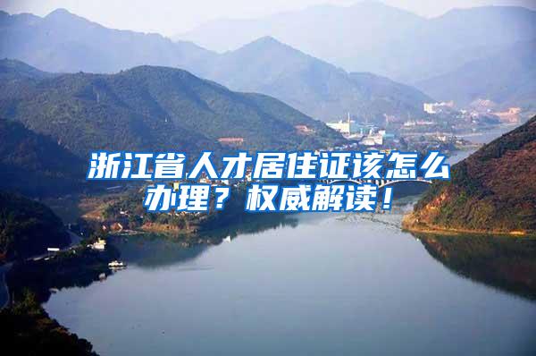 浙江省人才居住证该怎么办理？权威解读！