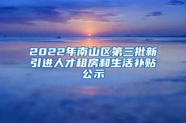 2022年南山区第三批新引进人才租房和生活补贴公示