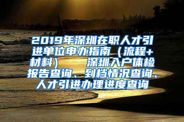 2019年深圳在职人才引进单位申办指南（流程+材料）   深圳入户体检报告查询、到档情况查询、人才引进办理进度查询